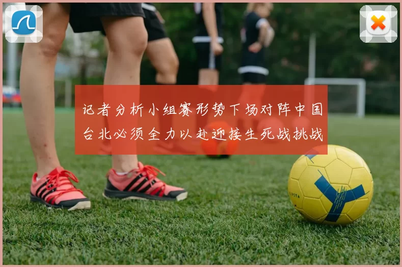 记者分析小组赛形势下场对阵中国台北必须全力以赴迎接生死战挑战
