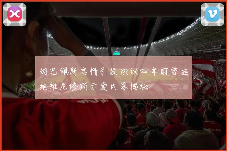 姆巴佩新恋情引发热议四年前曾拒绝维尼修斯示爱内幕揭秘