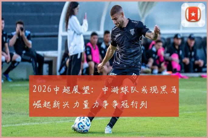 2026中超展望：中游球队或现黑马崛起新兴力量力争争冠行列