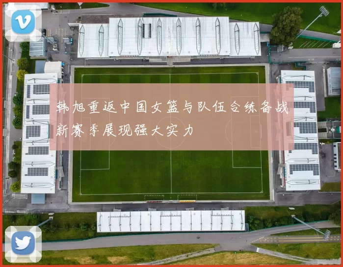 韩旭重返中国女篮与队伍合练备战新赛季展现强大实力