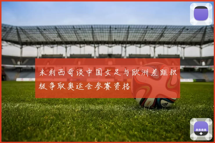 米利西奇谈中国女足与欧洲差距积极争取奥运会参赛资格