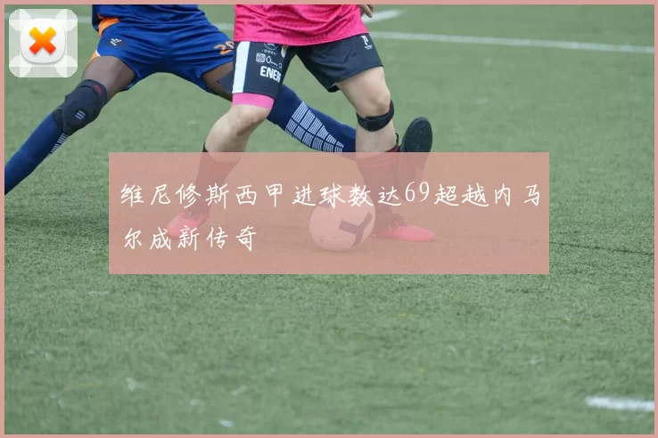 维尼修斯西甲进球数达69超越内马尔成新传奇