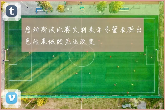 詹姆斯谈比赛失利表示尽管表现出色结果依然无法改变