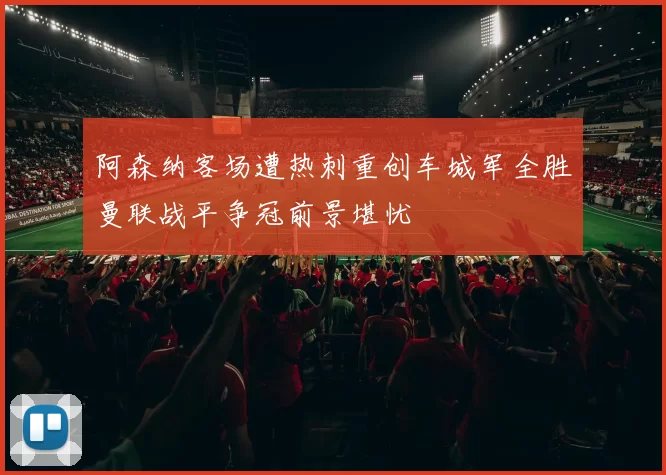 阿森纳客场遭热刺重创车城军全胜曼联战平争冠前景堪忧