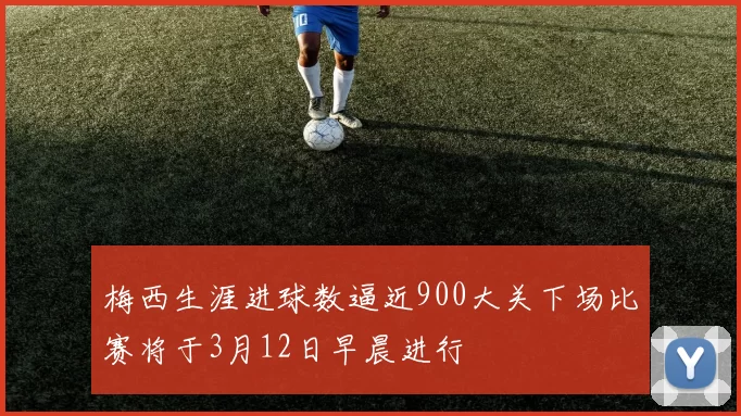 梅西生涯进球数逼近900大关下场比赛将于3月12日早晨进行