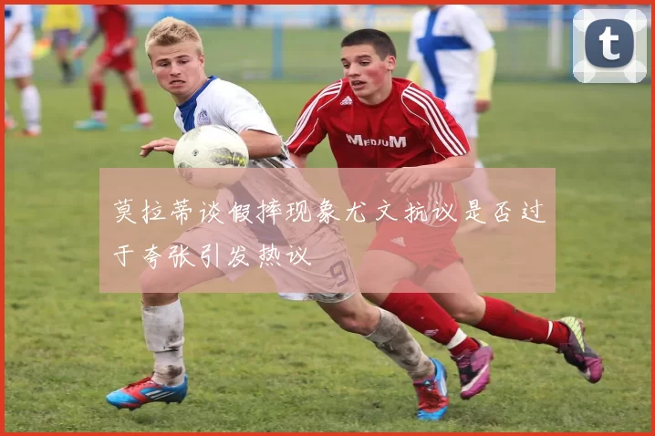 莫拉蒂谈假摔现象尤文抗议是否过于夸张引发热议