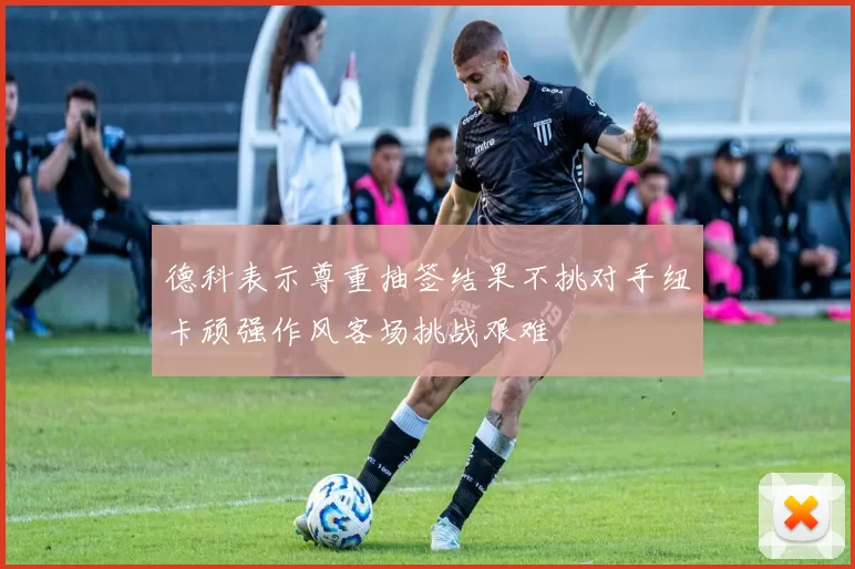 德科表示尊重抽签结果不挑对手纽卡顽强作风客场挑战艰难