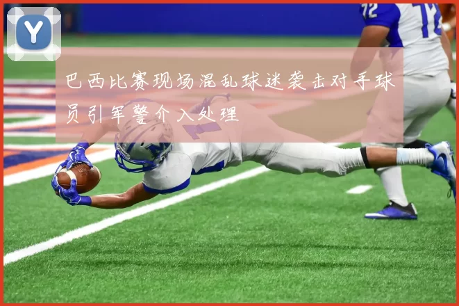 巴西比赛现场混乱球迷袭击对手球员引军警介入处理