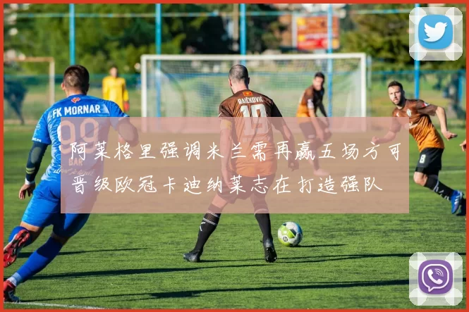 阿莱格里强调米兰需再赢五场方可晋级欧冠卡迪纳莱志在打造强队