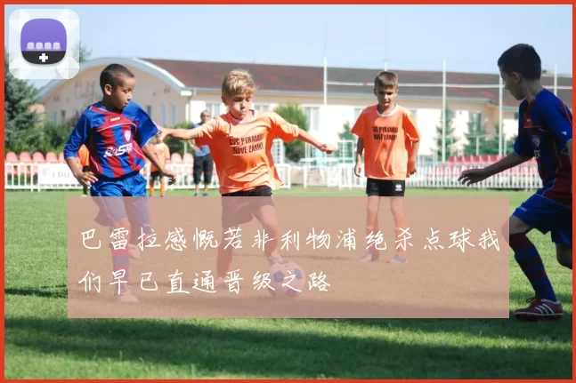 巴雷拉感慨若非利物浦绝杀点球我们早已直通晋级之路