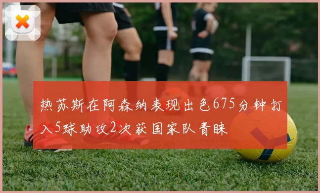 热苏斯在阿森纳表现出色675分钟打入5球助攻2次获国家队青睐