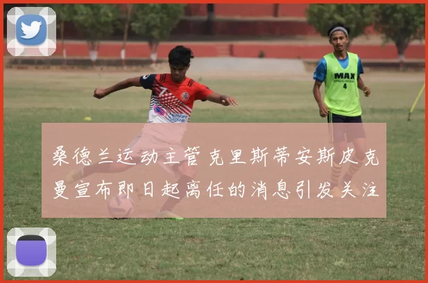 桑德兰运动主管克里斯蒂安斯皮克曼宣布即日起离任的消息引发关注