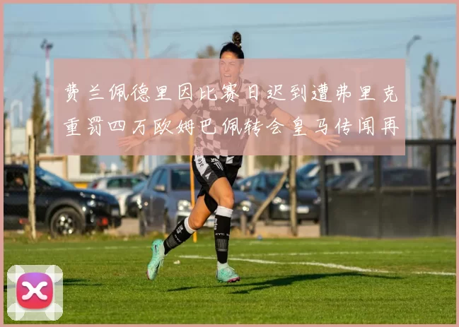 费兰佩德里因比赛日迟到遭弗里克重罚四万欧姆巴佩转会皇马传闻再起